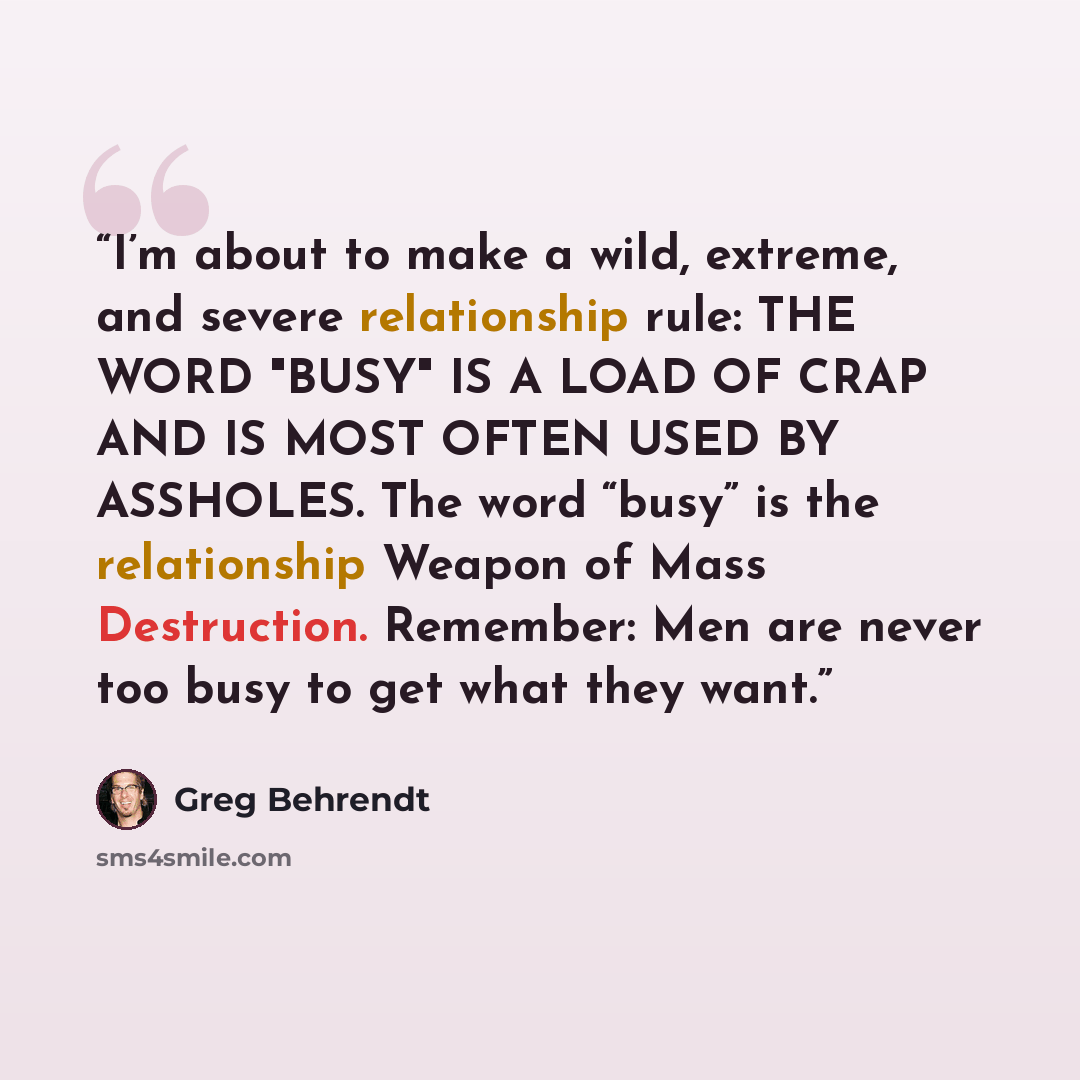 “I’m about to make a wild, extreme, and severe relationship rule: THE WORD "BUSY" IS A LOAD OF CRAP AND IS MOST OFTEN USED BY ASSHOLES. The word “busy” is the relationship Weapon of Mass Destruction. Remember: Men are never too busy to get what they want.” quote by Greg Behrendt