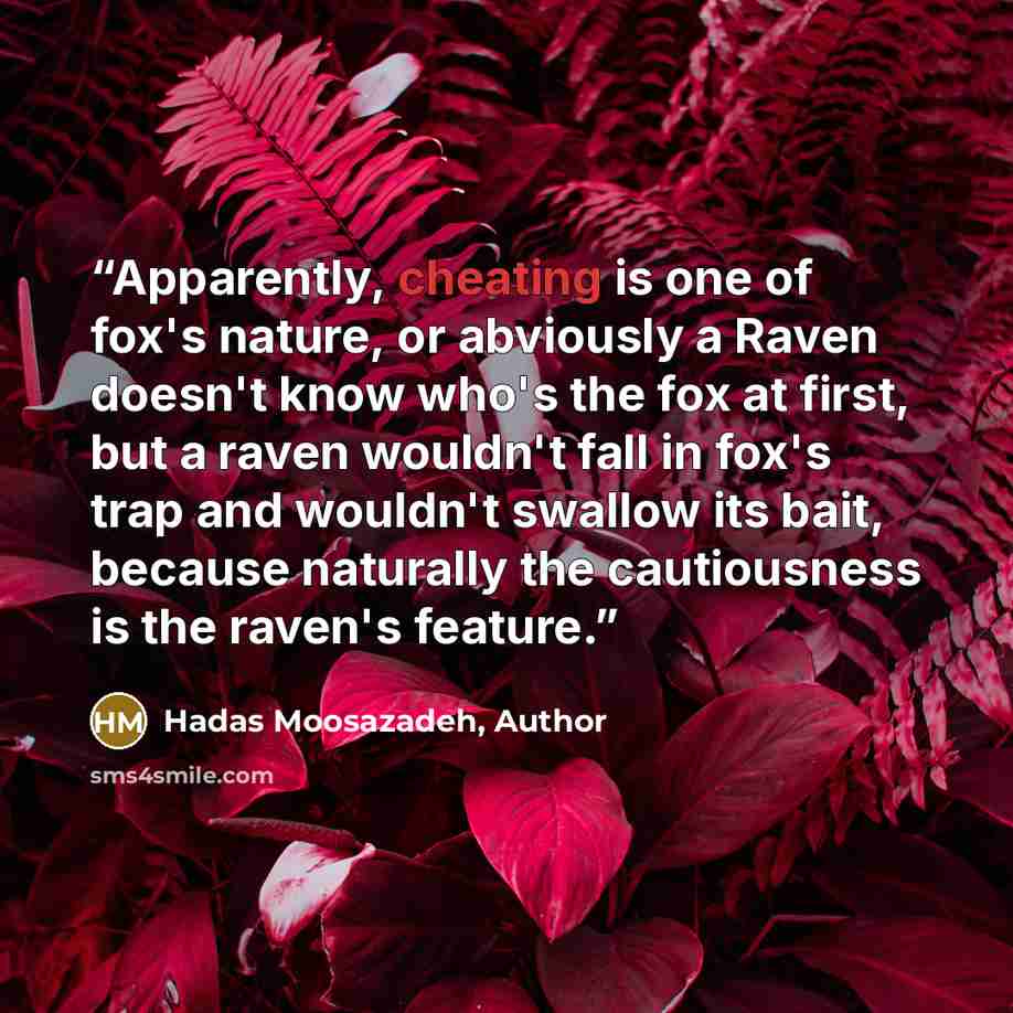“Apparently, cheating is one of fox's nature, or abviously a Raven doesn't know who's the fox at first, but a raven wouldn't fall in fox's trap and wouldn't swallow its bait, because naturally the cautiousness is the raven's feature.” quote by Hadas Moosazadeh, Author