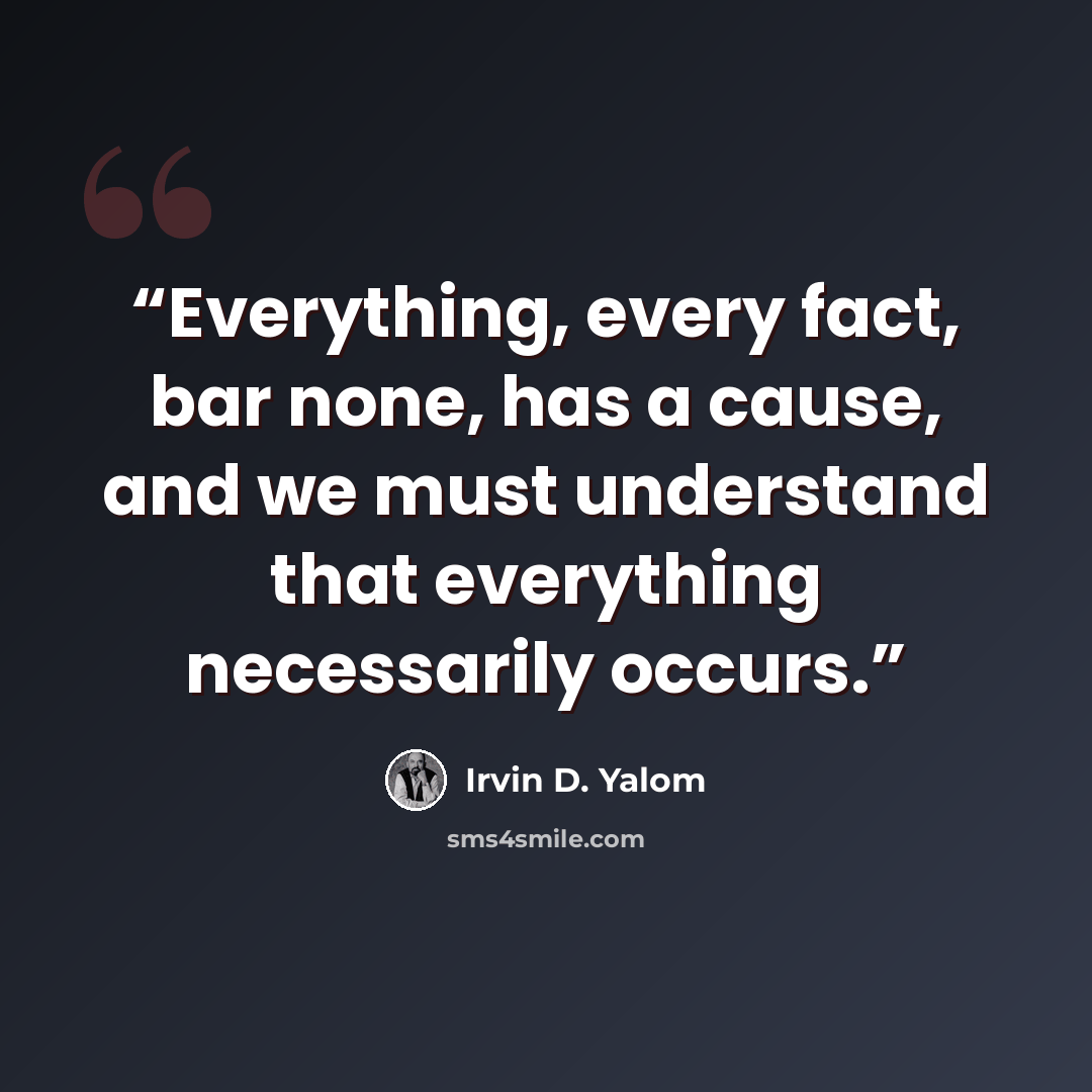 “Everything, every fact, bar none, has a cause, and we must understand that everything necessarily occurs.” quote by Irvin D. Yalom