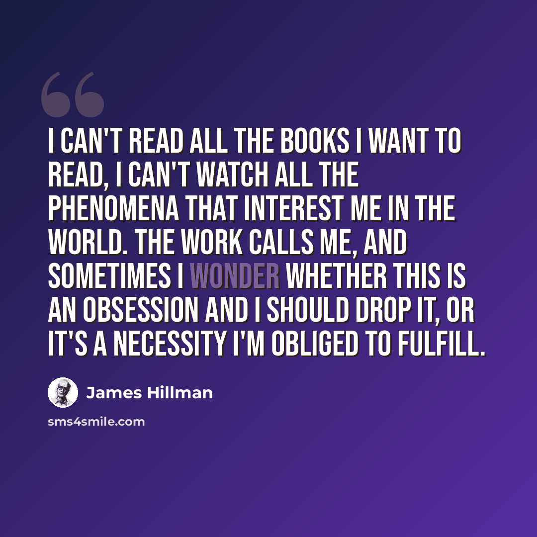 “I can't read all the books I want to read, I can't watch all the phenomena that interest me in the world. The work calls me, and sometimes I wonder whether this is an obsession and I should drop it, or it's a necessity I'm obliged to fulfill.” quote by James Hillman