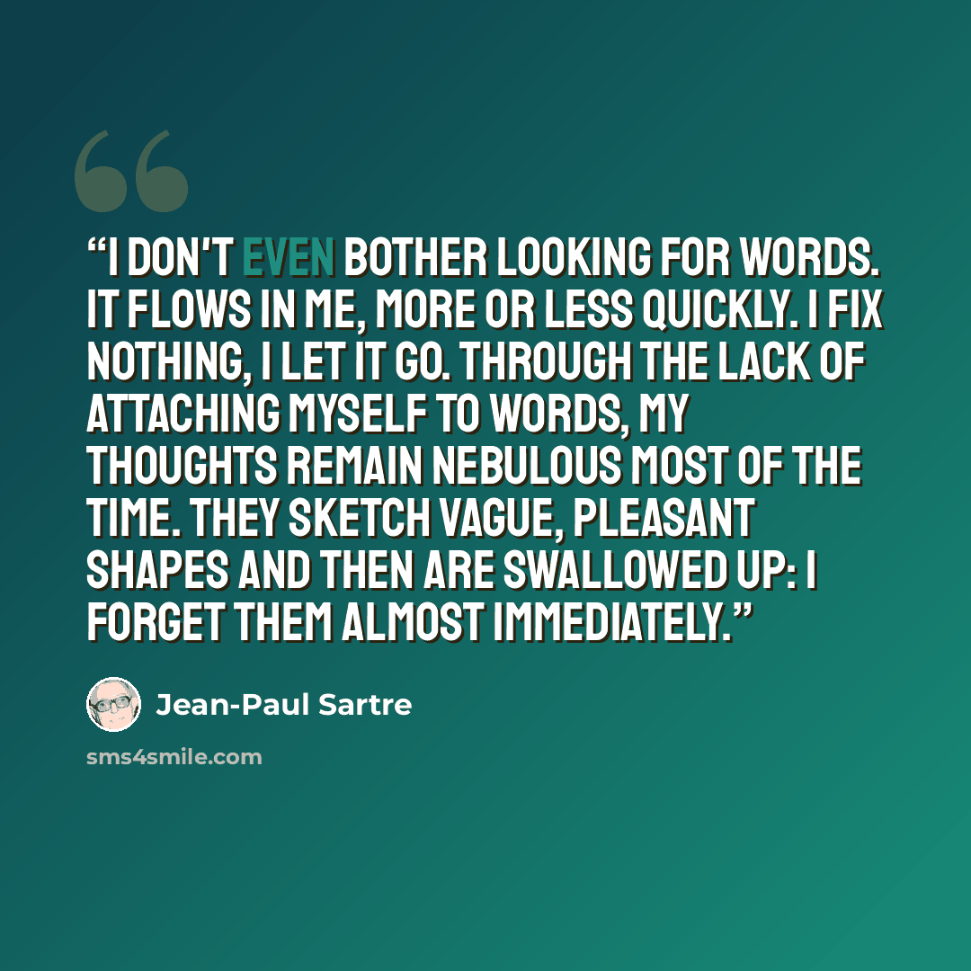 “I don't even bother looking for words. It flows in me, more or less quickly. I fix nothing, I let it go. Through the lack of attaching myself to words, my thoughts remain nebulous most of the time. They sketch vague, pleasant shapes and then are swallowed up: I forget them almost immediately.” quote by Jean-Paul Sartre