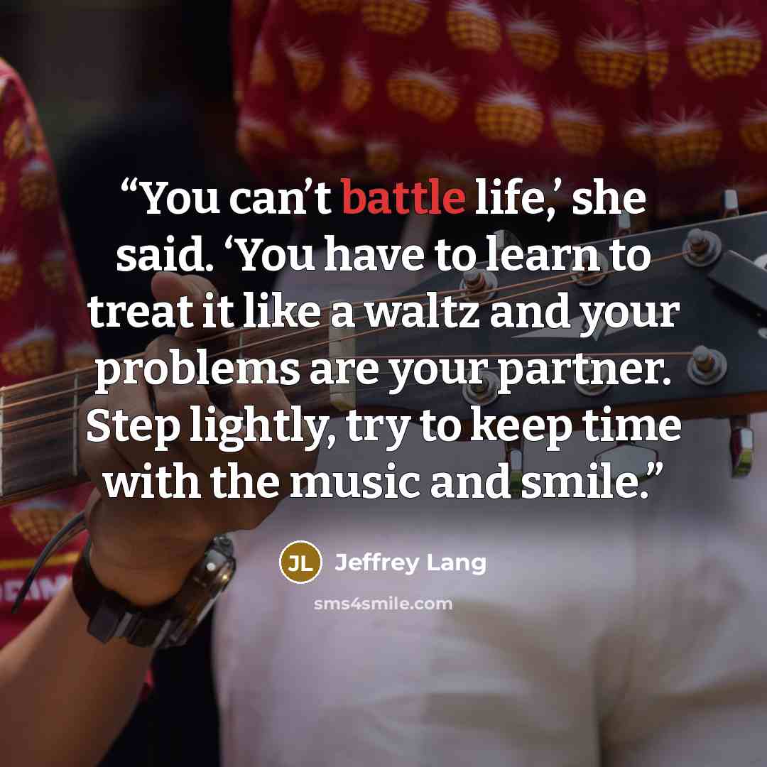 “You can’t battle life,’ she said. ‘You have to learn to treat it like a waltz and your problems are your partner. Step lightly, try to keep time with the music and smile.” quote by Jeffrey Lang