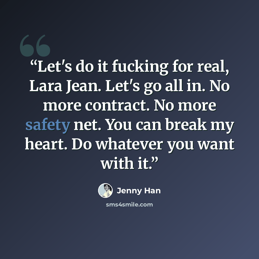 “Let's do it fucking for real, Lara Jean. Let's go all in. No more contract. No more safety net. You can break my heart. Do whatever you want with it.” quote by Jenny Han
