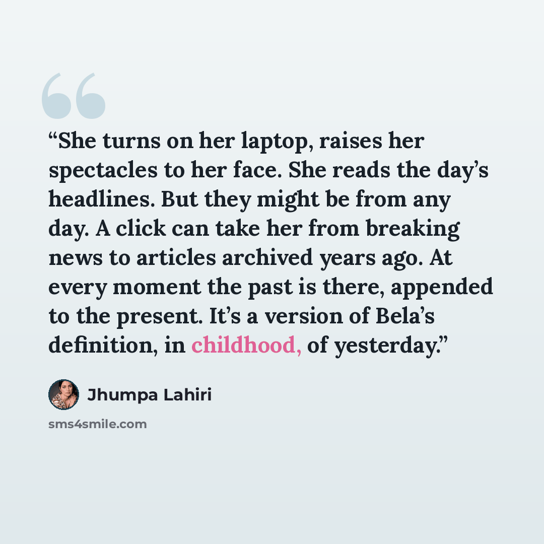 “She turns on her laptop, raises her spectacles to her face. She reads the day’s headlines. But they might be from any day. A click can take her from breaking news to articles archived years ago. At every moment the past is there, appended to the present. It’s a version of Bela’s definition, in…” quote by Jhumpa Lahiri
