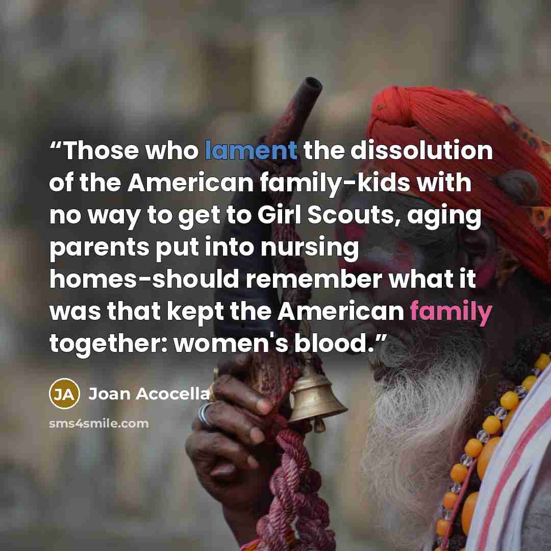“Those who lament the dissolution of the American family-kids with no way to get to Girl Scouts, aging parents put into nursing homes-should remember what it was that kept the American family together: women's blood.” quote by Joan Acocella