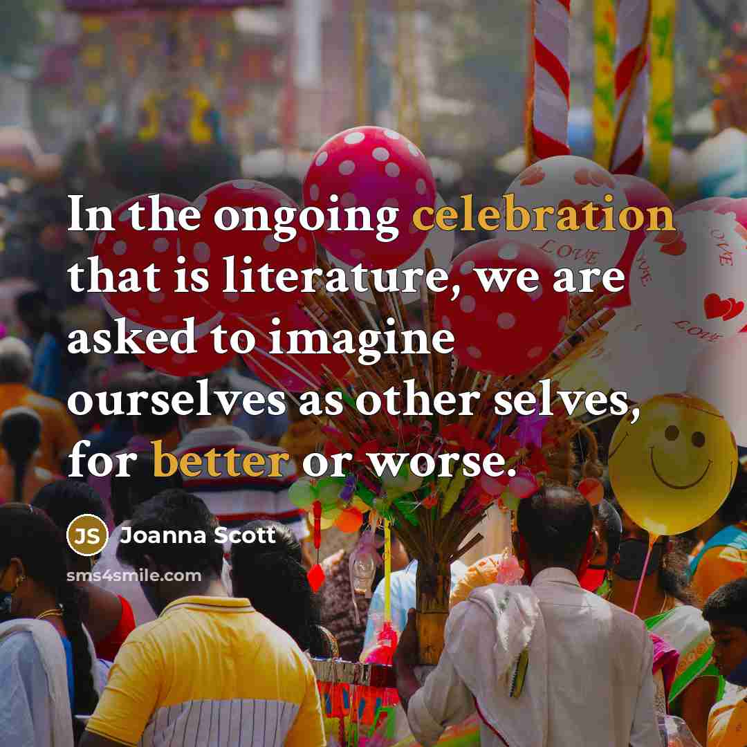“In the ongoing celebration that is literature, we are asked to imagine ourselves as other selves, for better or worse.” quote by Joanna Scott