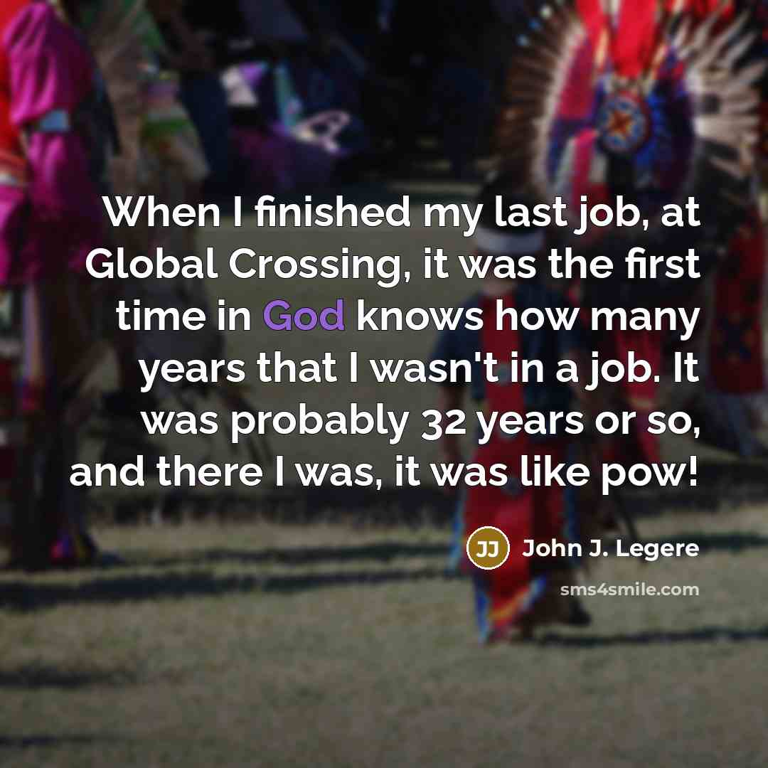 “When I finished my last job, at Global Crossing, it was the first time in God knows how many years that I wasn't in a job. It was probably 32 years or so, and there I was, it was like pow!” quote by John J. Legere