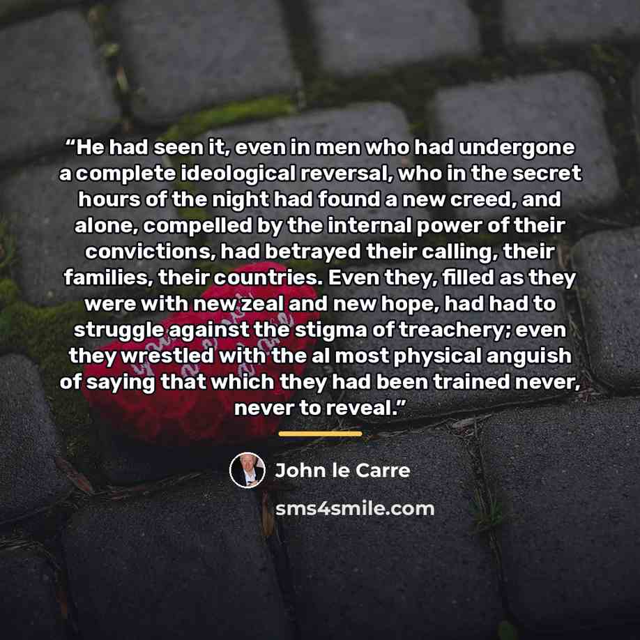 “He had seen it, even in men who had undergone a complete ideological reversal, who in the secret hours of the night had found a new creed, and alone, compelled by the internal power of their convictions, had betrayed their calling, their families, their countries. Even they, filled as they were…” quote by John le Carré