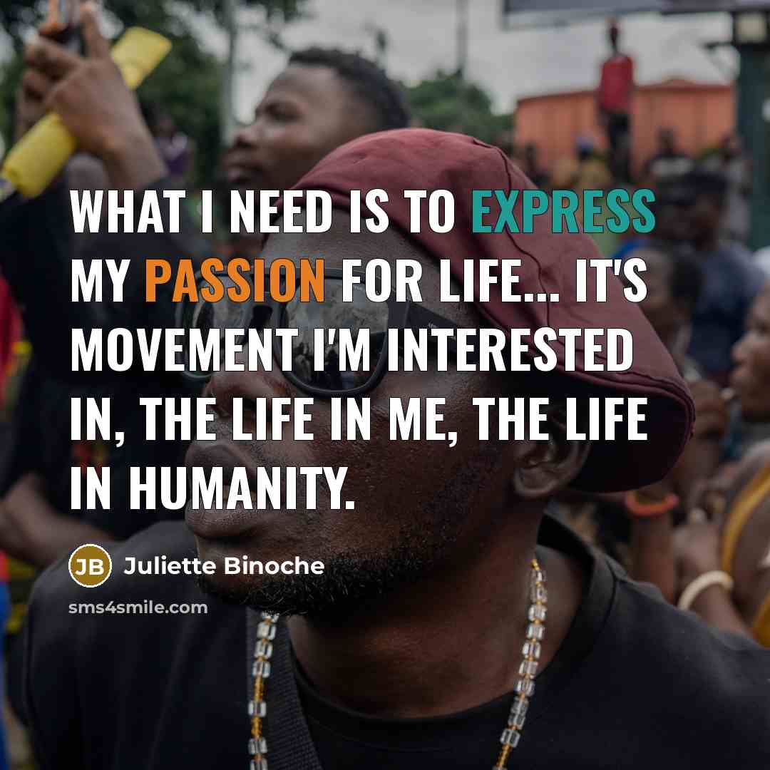 “What I need is to express my passion for life... It's movement I'm interested in, the life in me, the life in humanity.” quote by Juliette Binoche