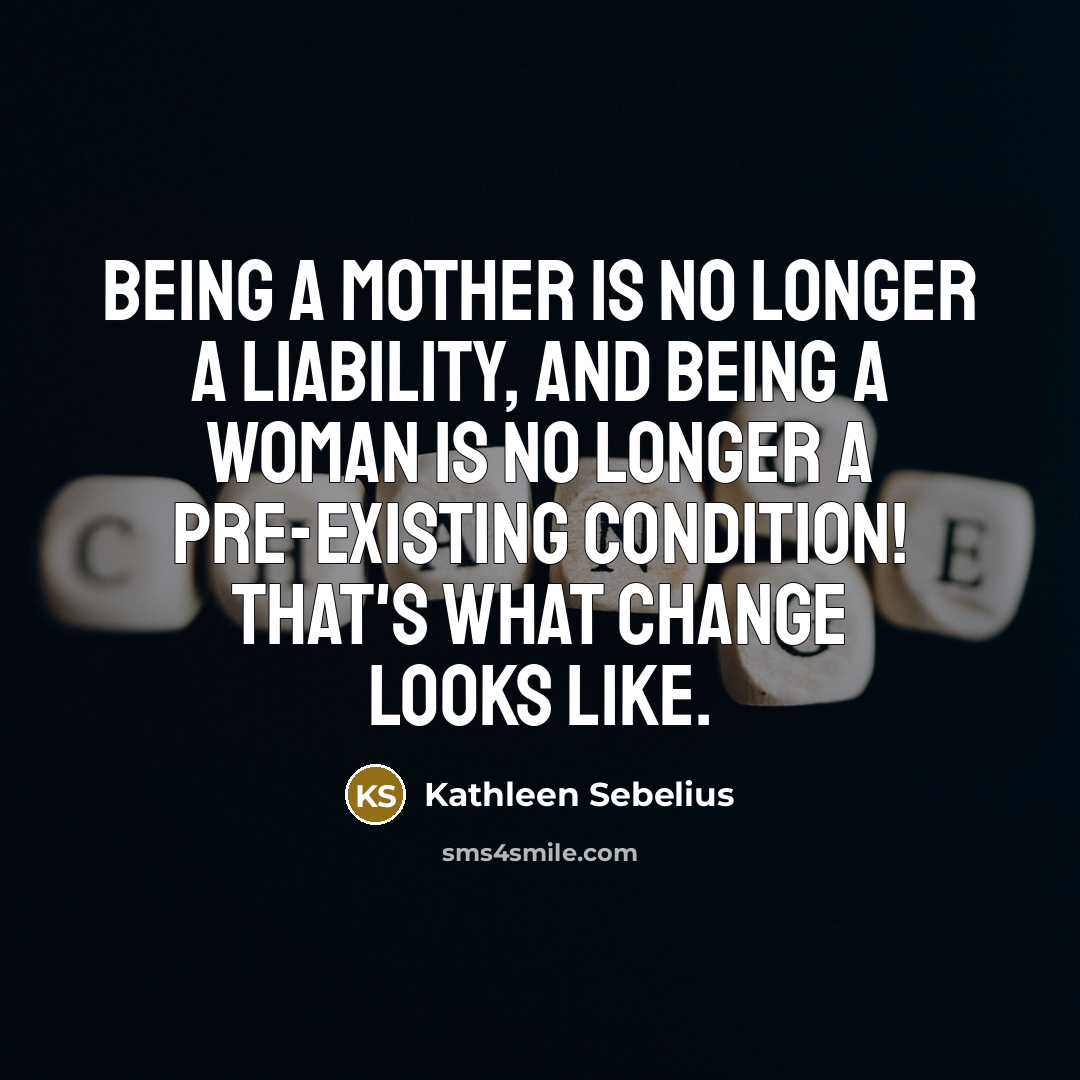 “Being a mother is no longer a liability, and being a woman is no longer a pre-existing condition! That's what change looks like.” quote by Kathleen Sebelius