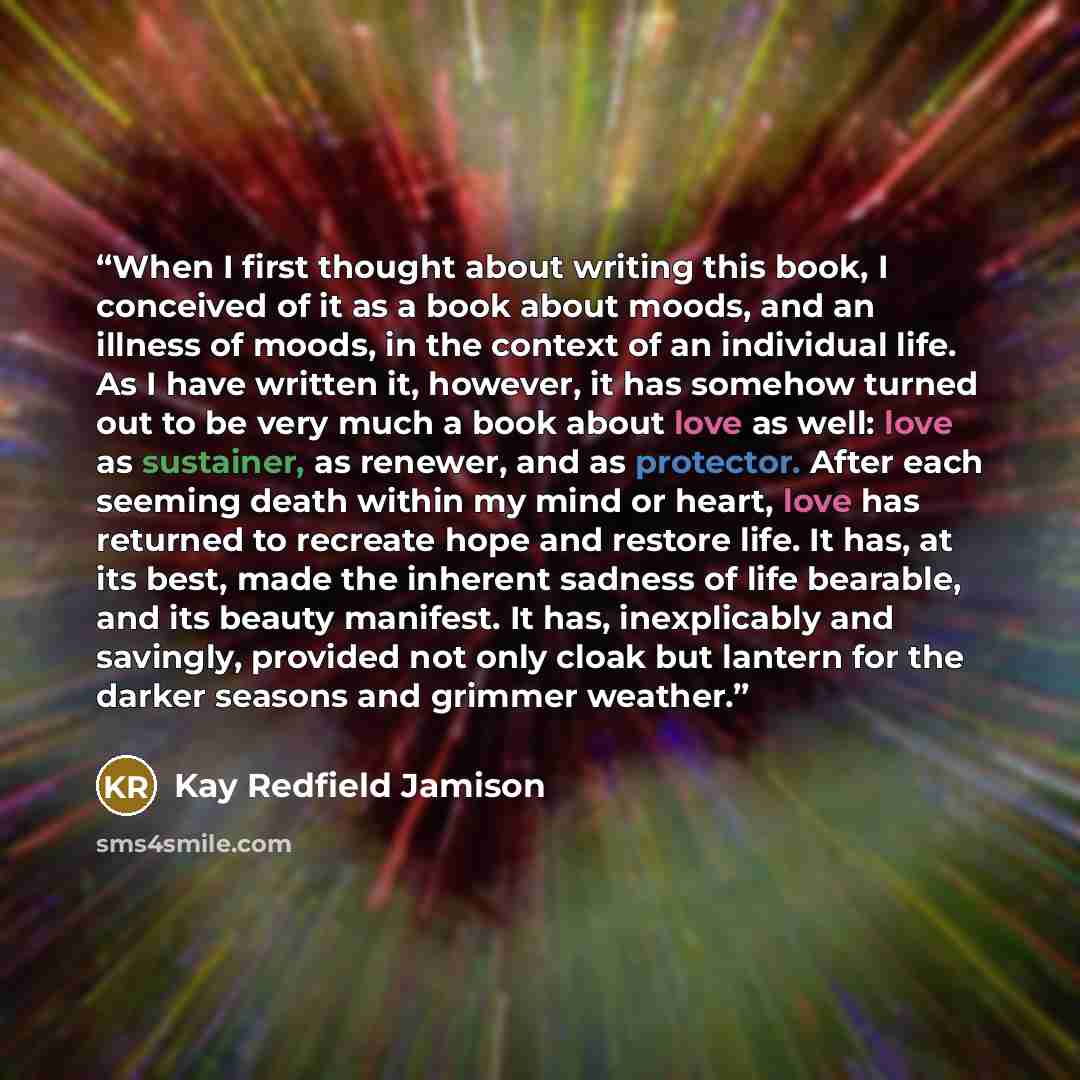 “When I first thought about writing this book, I conceived of it as a book about moods, and an illness of moods, in the context of an individual life. As I have written it, however, it has somehow turned out to be very much a book about love as well: love as sustainer, as renewer, and as protector…” quote by Kay Redfield Jamison