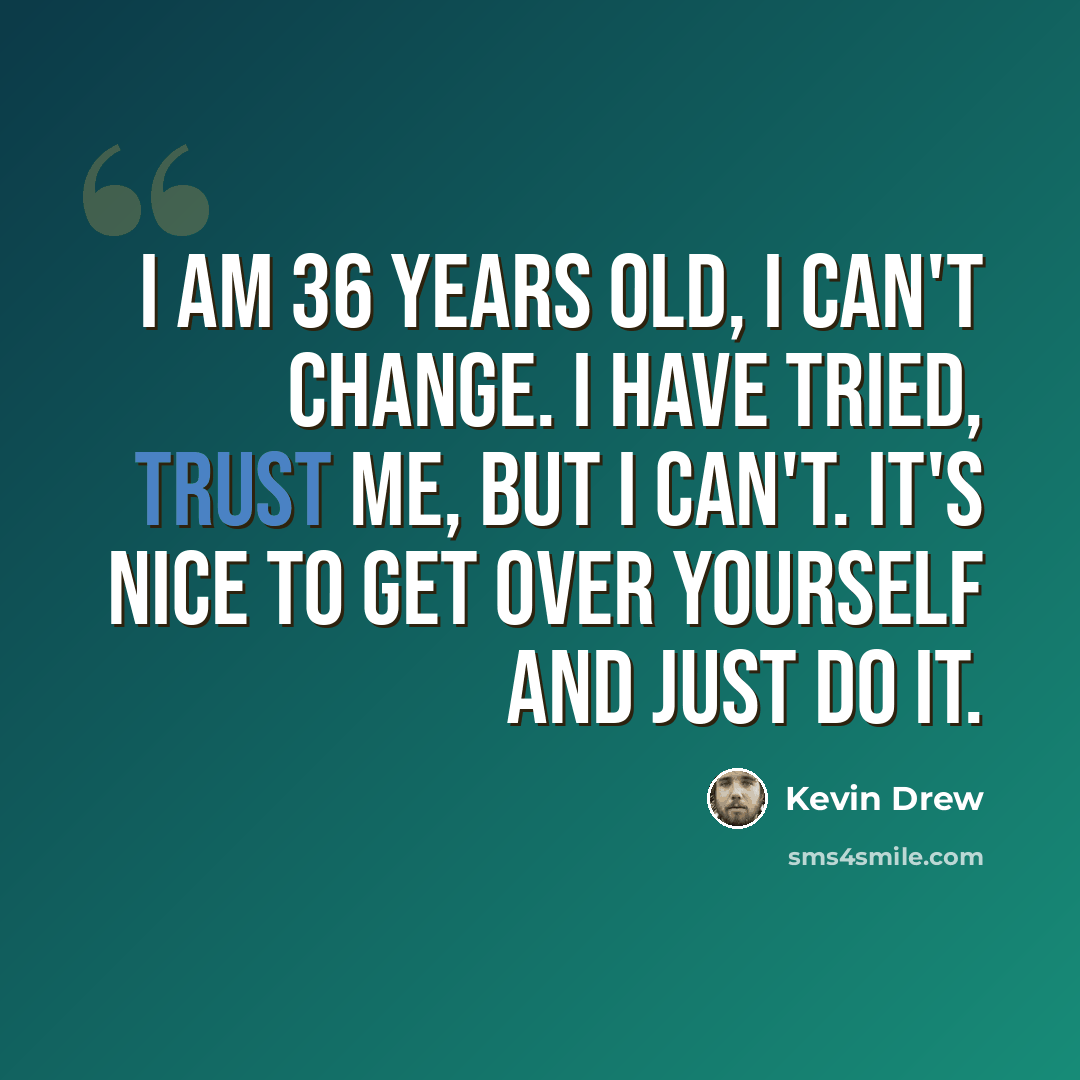 “I am 36 years old, I can't change. I have tried, trust me, but I can't. It's nice to get over yourself and just do it.” quote by Kevin Drew