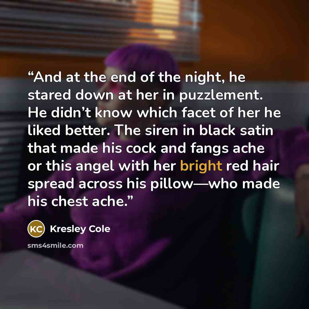 “And at the end of the night, he stared down at her in puzzlement. He didn’t know which facet of her he liked better. The siren in black satin that made his cock and fangs ache or this angel with her bright red hair spread across his pillow—who made his chest ache.” quote by Kresley Cole