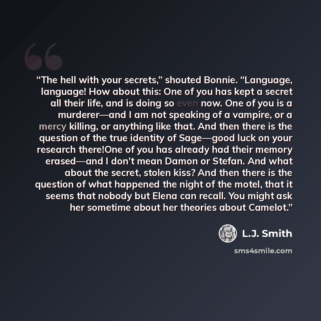 “The hell with your secrets,” shouted Bonnie. “Language, language! How about this: One of you has kept a secret all their life, and is doing so even now. One of you is a murderer—and I am not speaking of a vampire, or a mercy killing, or anything like that. And then there is the question of the…” quote by L.J. Smith