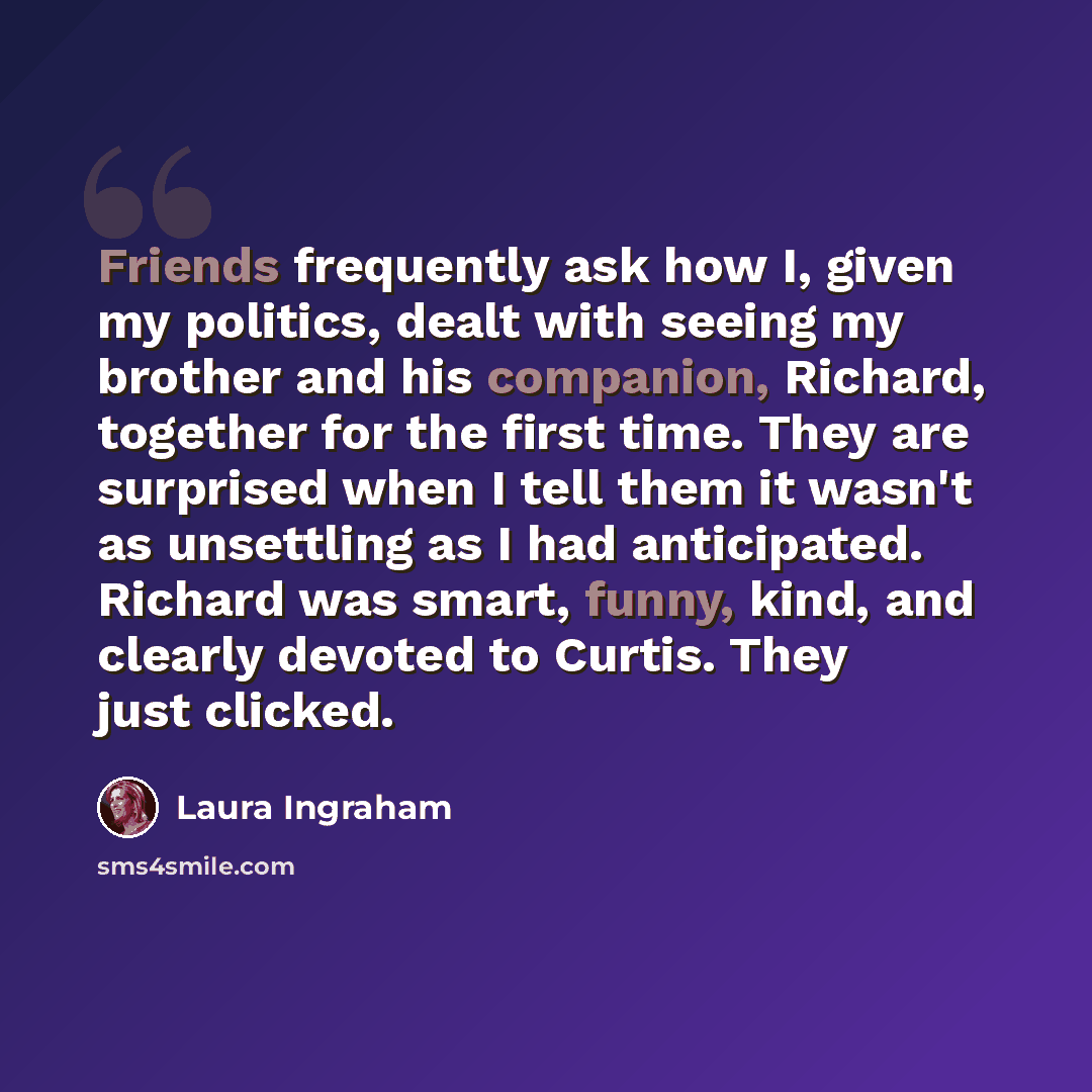 “Friends frequently ask how I, given my politics, dealt with seeing my brother and his companion, Richard, together for the first time. They are surprised when I tell them it wasn't as unsettling as I had anticipated. Richard was smart, funny, kind, and clearly devoted to Curtis. They just clicked.” quote by Laura Ingraham