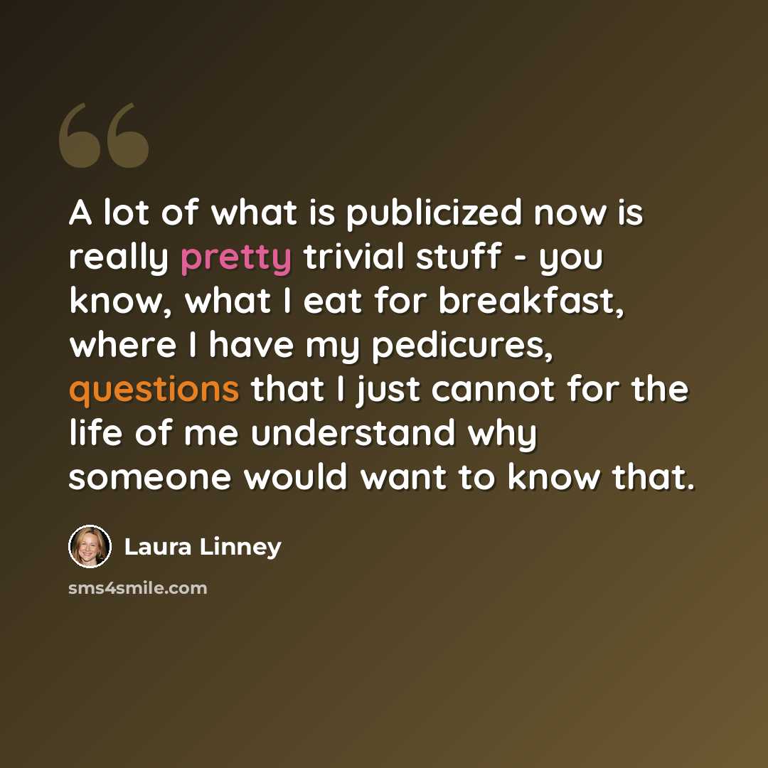 “A lot of what is publicized now is really pretty trivial stuff - you know, what I eat for breakfast, where I have my pedicures, questions that I just cannot for the life of me understand why someone would want to know that.” quote by Laura Linney