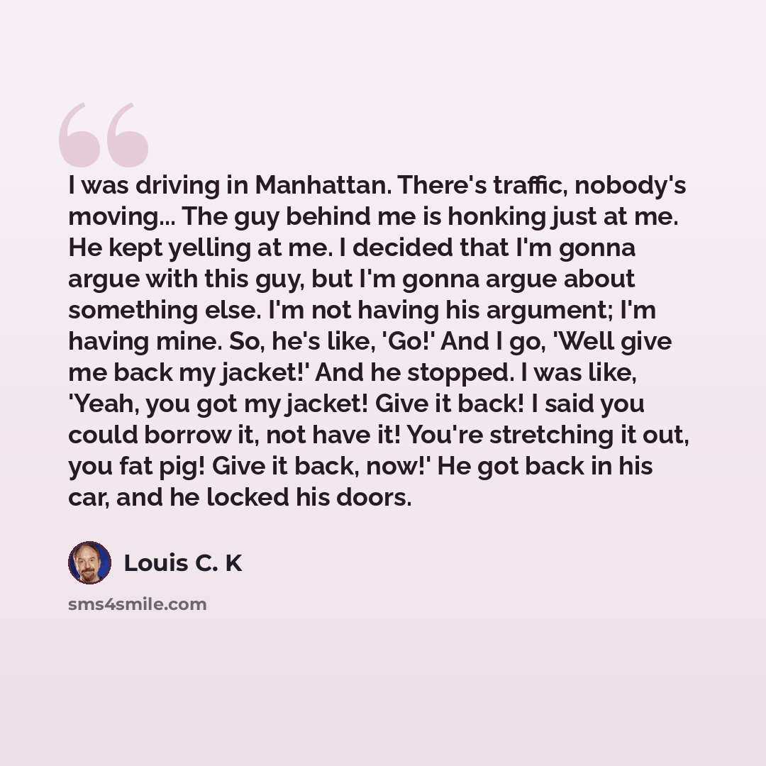 “I was driving in Manhattan. There's traffic, nobody's moving... The guy behind me is honking just at me. He kept yelling at me. I decided that I'm gonna argue with this guy, but I'm gonna argue about something else. I'm not having his argument; I'm having mine. So, he's like, 'Go!' And I go, 'Well…” quote by Louis C. K
