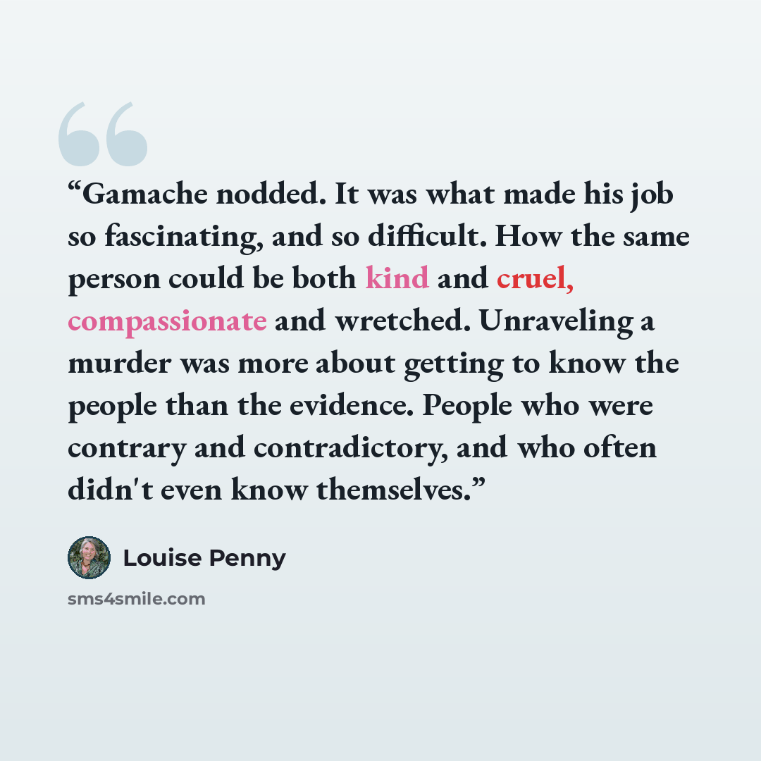 “Gamache nodded. It was what made his job so fascinating, and so difficult. How the same person could be both kind and cruel, compassionate and wretched. Unraveling a murder was more about getting to know the people than the evidence. People who were contrary and contradictory, and who often didn't…” quote by Louise Penny
