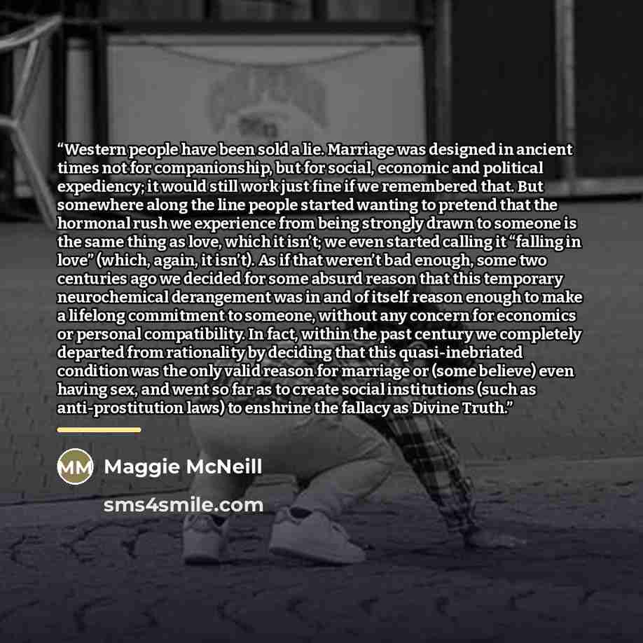 “Western people have been sold a lie. Marriage was designed in ancient times not for companionship, but for social, economic and political expediency; it would still work just fine if we remembered that. But somewhere along the line people started wanting to pretend that the hormonal rush we…” quote by Maggie McNeill