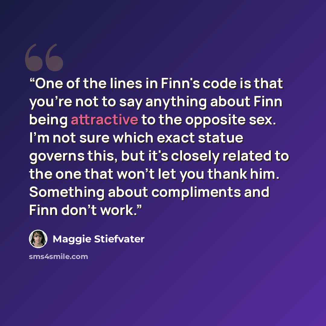 “One of the lines in Finn's code is that you're not to say anything about Finn being attractive to the opposite sex. I'm not sure which exact statue governs this, but it's closely related to the one that won't let you thank him. Something about compliments and Finn don't work.” quote by Maggie Stiefvater