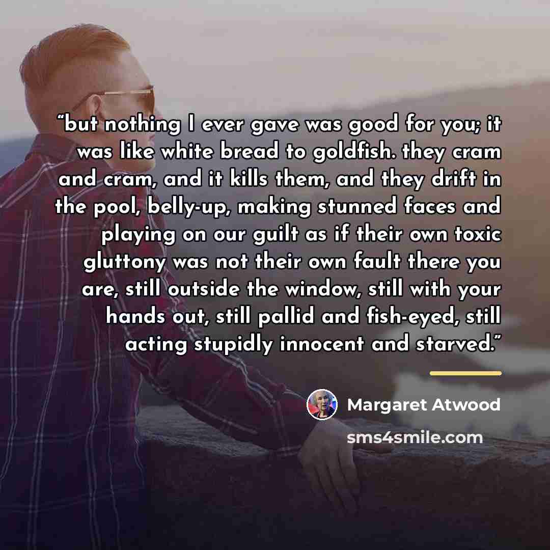 “but nothing I ever gave was good for you; it was like white bread to goldfish. they cram and cram, and it kills them, and they drift in the pool, belly-up, making stunned faces and playing on our guilt as if their own toxic gluttony was not their own fault there you are, still outside the window…” quote by Margaret Atwood