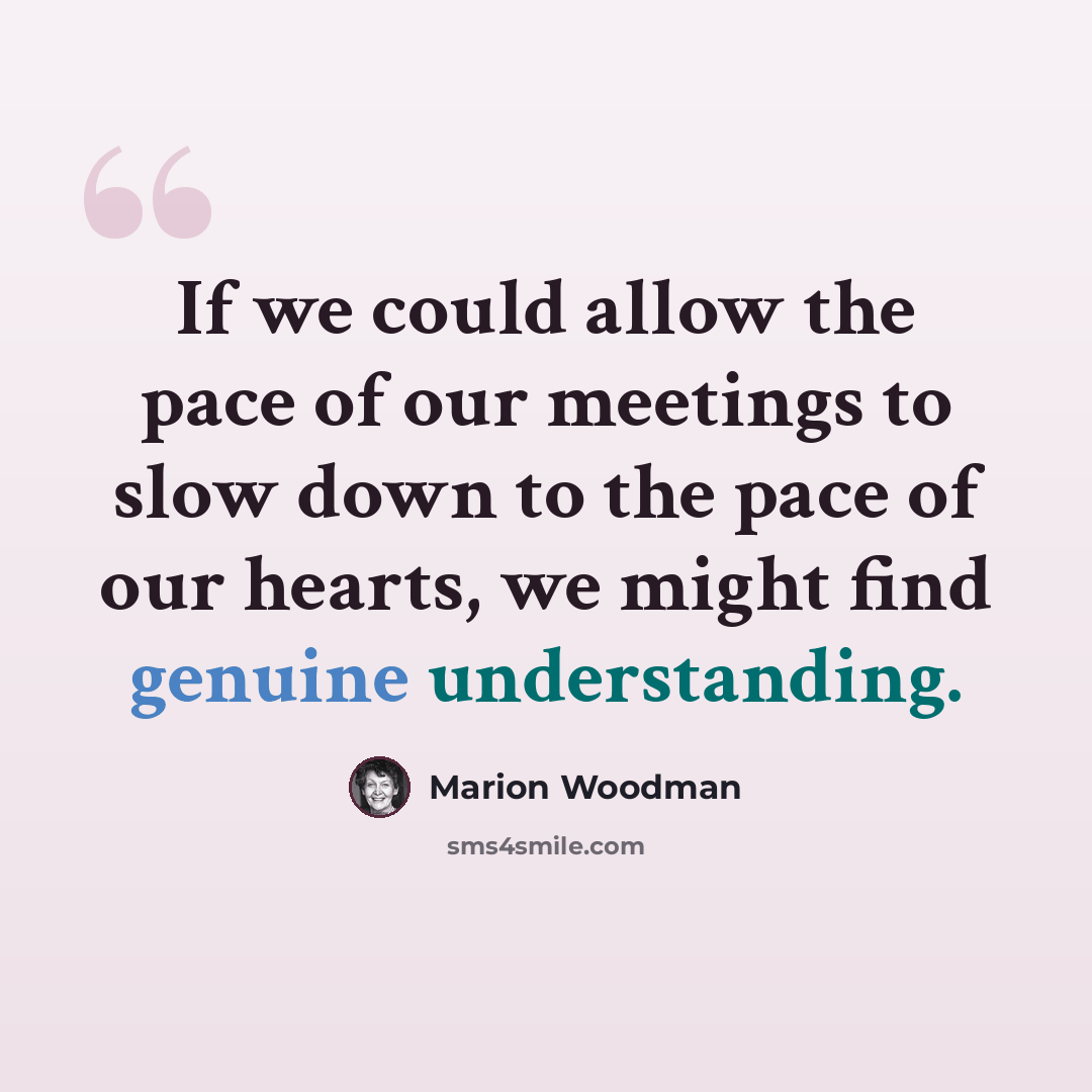 “If we could allow the pace of our meetings to slow down to the pace of our hearts, we might find genuine understanding.” quote by Marion Woodman