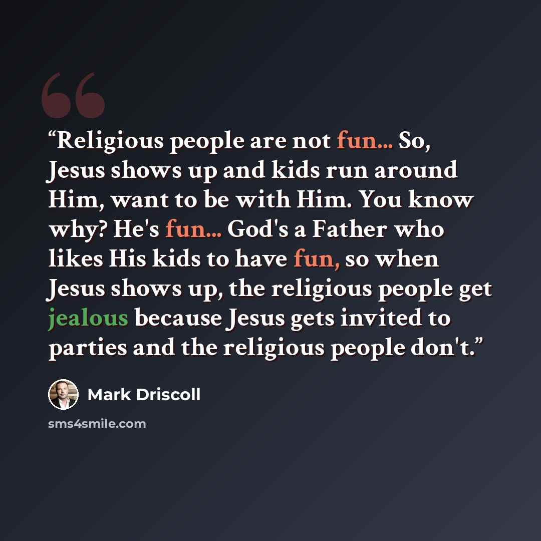 “Religious people are not fun... So, Jesus shows up and kids run around Him, want to be with Him. You know why? He's fun... God's a Father who likes His kids to have fun, so when Jesus shows up, the religious people get jealous because Jesus gets invited to parties and the religious people don't.” quote by Mark Driscoll