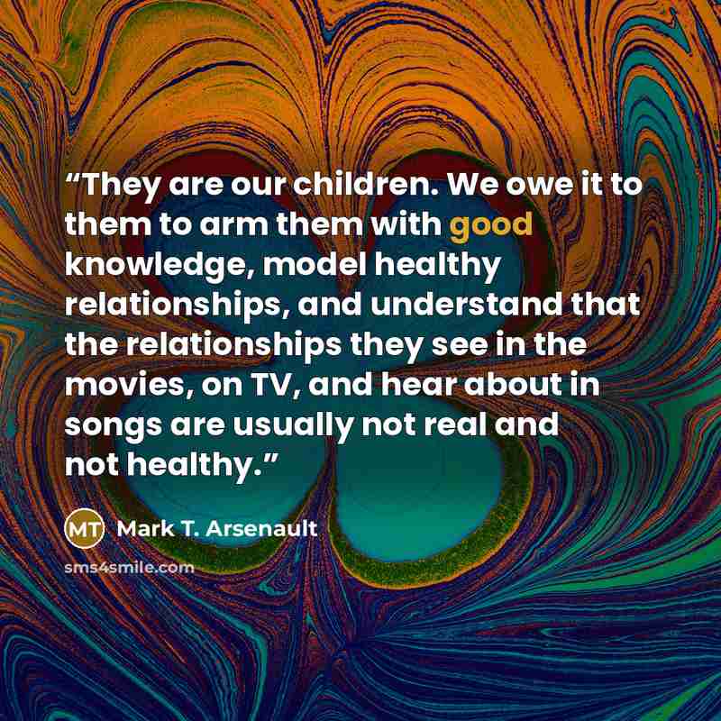 “They are our children. We owe it to them to arm them with good knowledge, model healthy relationships, and understand that the relationships they see in the movies, on TV, and hear about in songs are usually not real and not healthy.” quote by Mark T. Arsenault