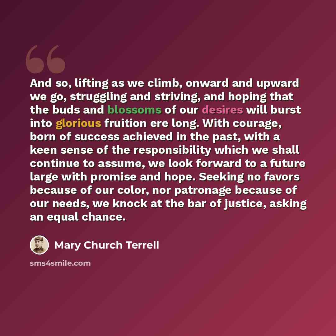 “And so, lifting as we climb, onward and upward we go, struggling and striving, and hoping that the buds and blossoms of our desires will burst into glorious fruition ere long. With courage, born of success achieved in the past, with a keen sense of the responsibility which we shall continue to…” quote by Mary Church Terrell