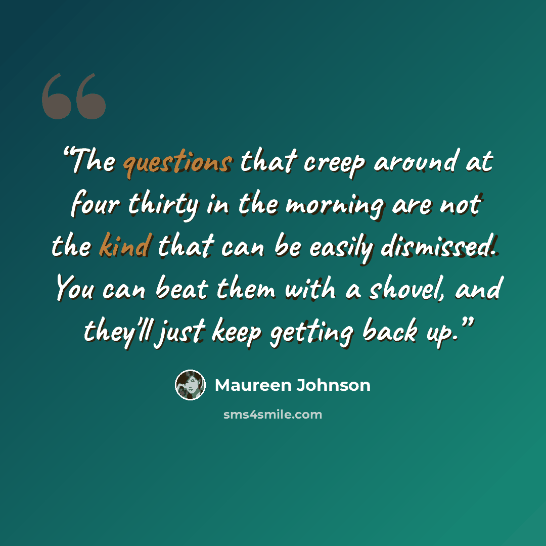 “The questions that creep around at four thirty in the morning are not the kind that can be easily dismissed. You can beat them with a shovel, and they'll just keep getting back up.” quote by Maureen Johnson