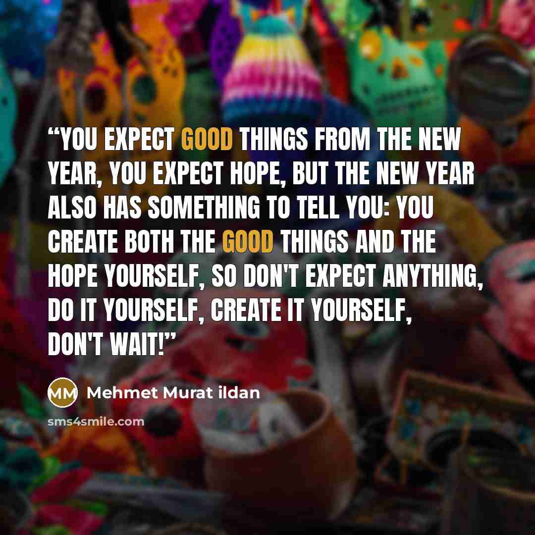 “You expect good things from the New Year, you expect hope, but the New Year also has something to tell you: You create both the good things and the hope yourself, so don't expect anything, do it yourself, create it yourself, don't wait!” quote by Mehmet Murat ildan