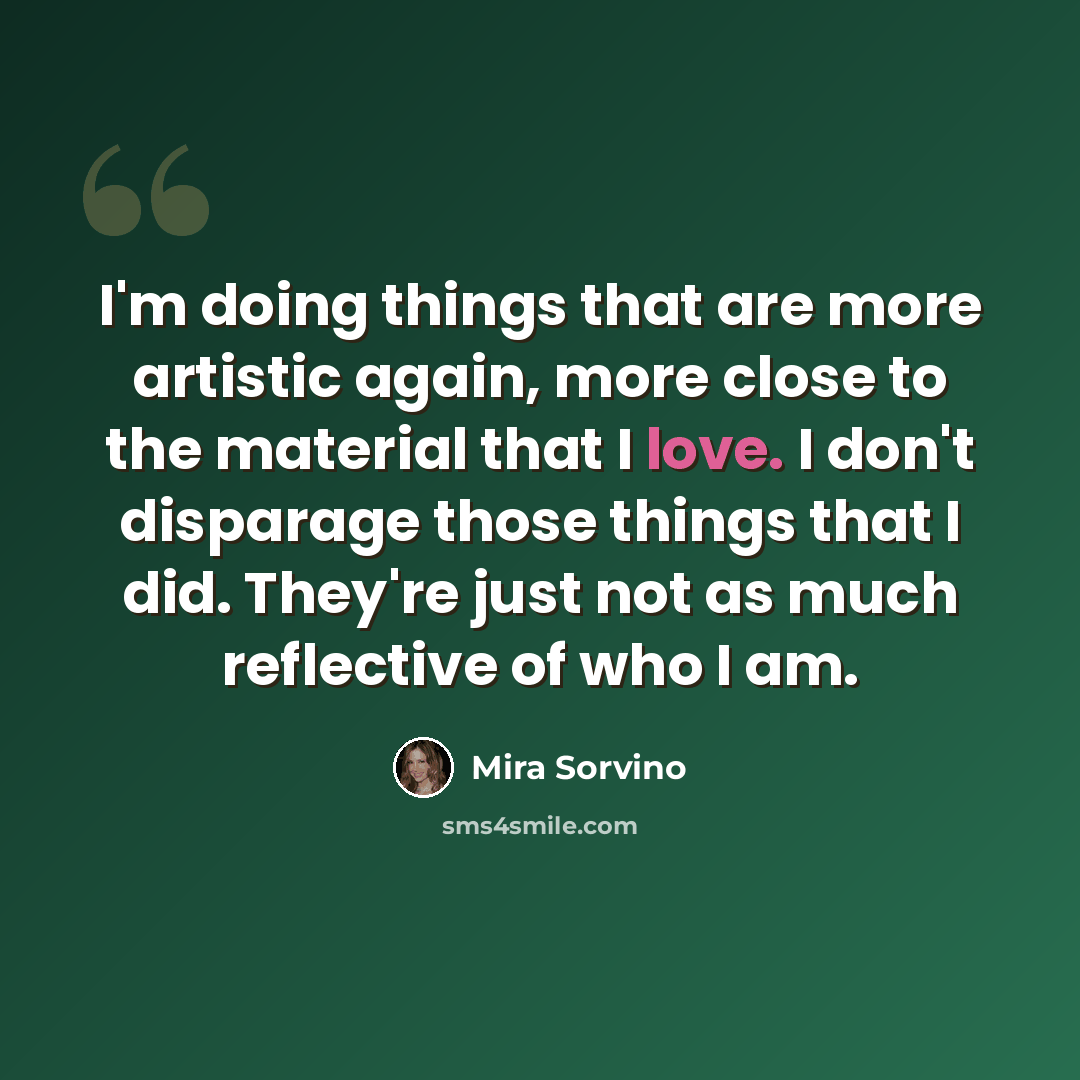 “I'm doing things that are more artistic again, more close to the material that I love. I don't disparage those things that I did. They're just not as much reflective of who I am.” quote by Mira Sorvino