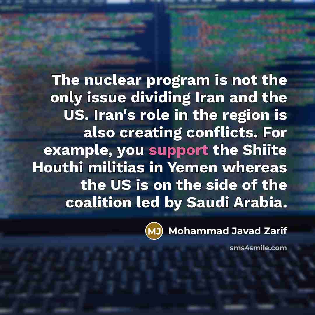 “The nuclear program is not the only issue dividing Iran and the US. Iran's role in the region is also creating conflicts. For example, you support the Shiite Houthi militias in Yemen whereas the US is on the side of the coalition led by Saudi Arabia.” quote by Mohammad Javad Zarif