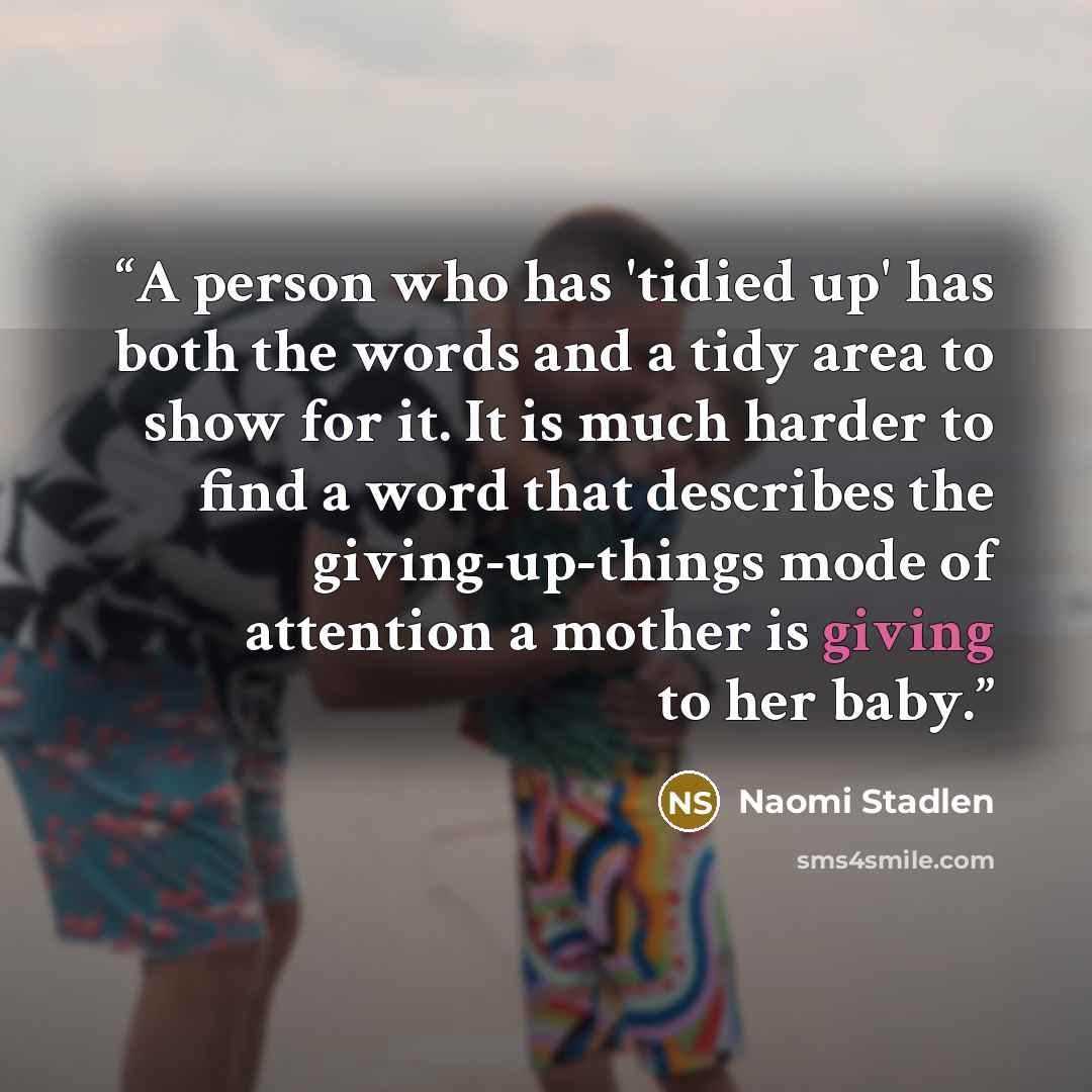 “A person who has 'tidied up' has both the words and a tidy area to show for it. It is much harder to find a word that describes the giving-up-things mode of attention a mother is giving to her baby.” quote by Naomi Stadlen
