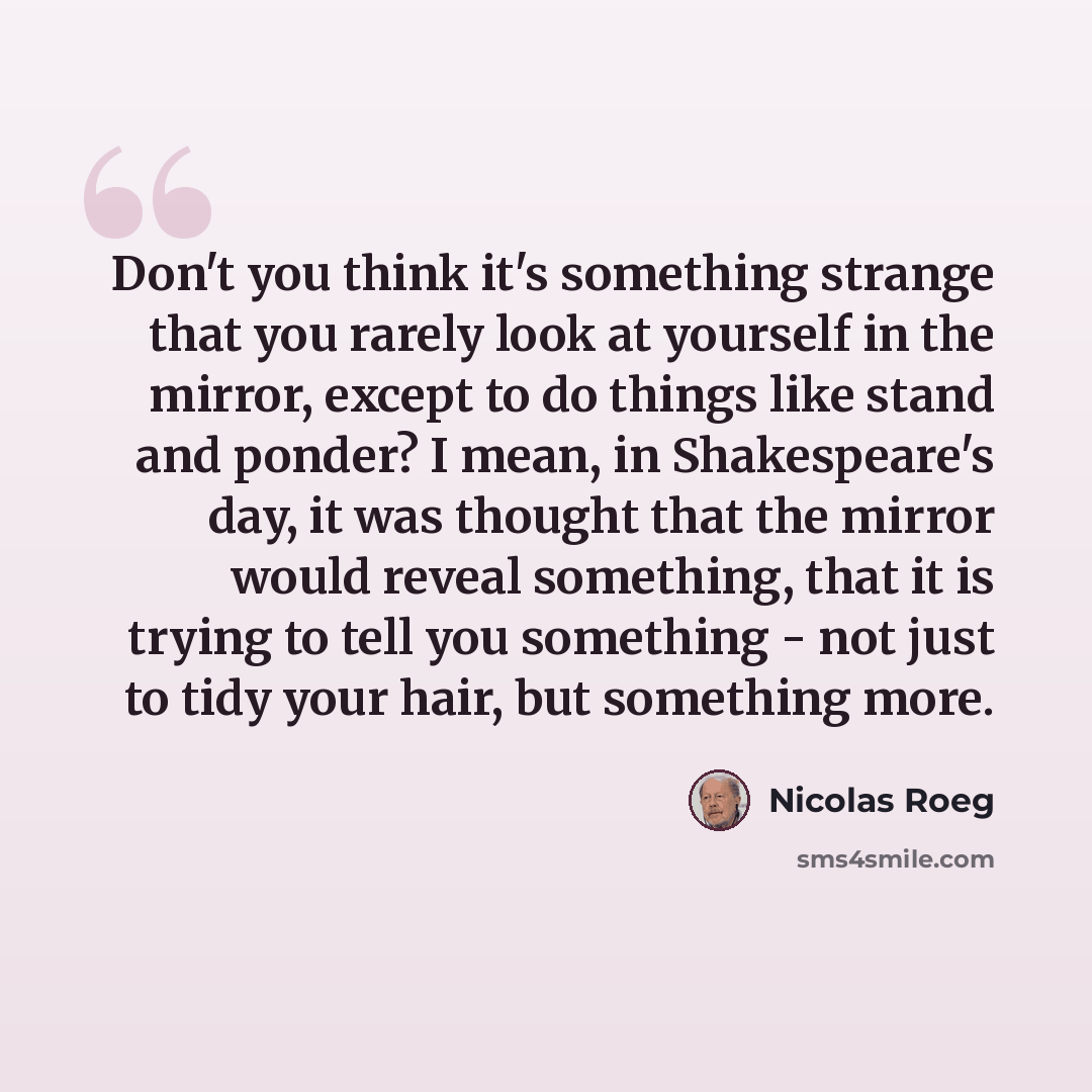 “Don't you think it's something strange that you rarely look at yourself in the mirror, except to do things like stand and ponder? I mean, in Shakespeare's day, it was thought that the mirror would reveal something, that it is trying to tell you something - not just to tidy your hair, but something…” quote by Nicolas Roeg