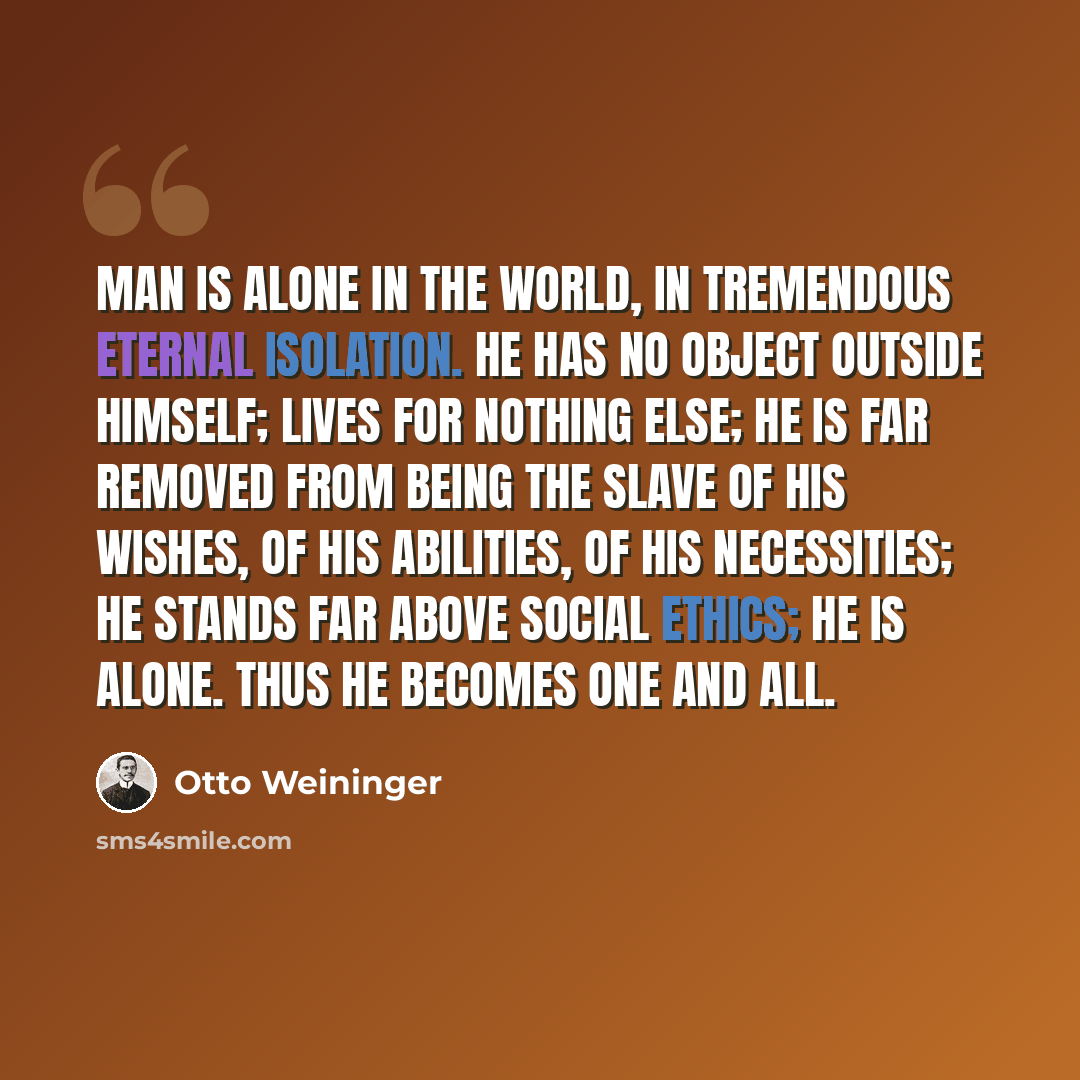 “Man is alone in the world, in tremendous eternal isolation. He has no object outside himself; lives for nothing else; he is far removed from being the slave of his wishes, of his abilities, of his necessities; he stands far above social ethics; he is alone. Thus he becomes one and all.” quote by Otto Weininger