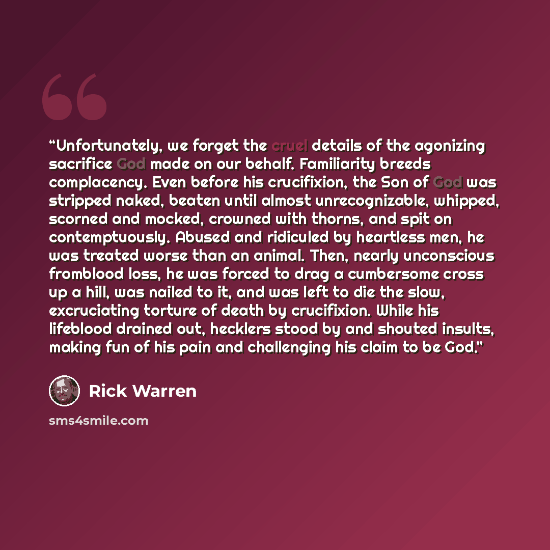 “Unfortunately, we forget the cruel details of the agonizing sacrifice God made on our behalf. Familiarity breeds complacency. Even before his crucifixion, the Son of God was stripped naked, beaten until almost unrecognizable, whipped, scorned and mocked, crowned with thorns, and spit on…” quote by Rick Warren