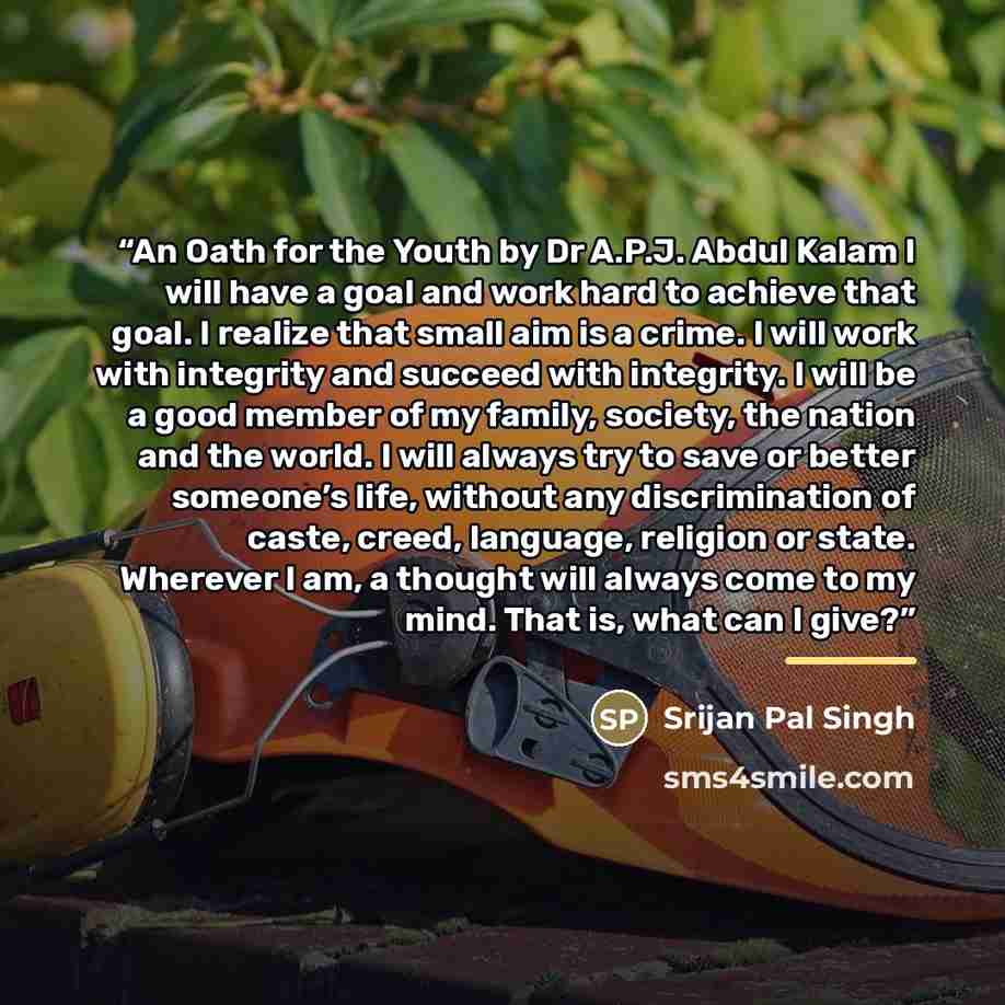 “An Oath for the Youth by Dr A.P.J. Abdul Kalam I will have a goal and work hard to achieve that goal. I realize that small aim is a crime. I will work with integrity and succeed with integrity. I will be a good member of my family, society, the nation and the world. I will always try to save or…” quote by Srijan Pal Singh