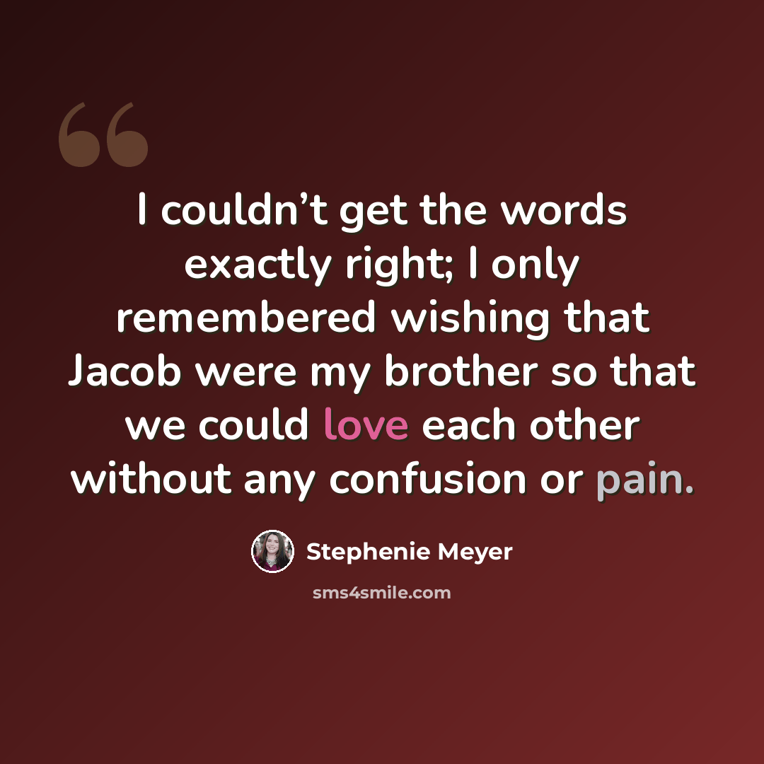 “I couldn’t get the words exactly right; I only remembered wishing that Jacob were my brother so that we could love each other without any confusion or pain.” quote by Stephenie Meyer