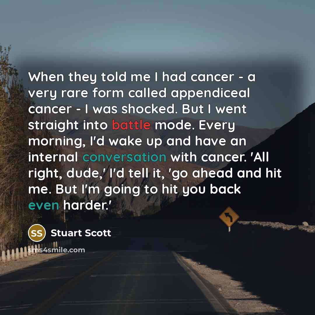 “When they told me I had cancer - a very rare form called appendiceal cancer - I was shocked. But I went straight into battle mode. Every morning, I'd wake up and have an internal conversation with cancer. 'All right, dude,' I'd tell it, 'go ahead and hit me. But I'm going to hit you back even…” quote by Stuart Scott