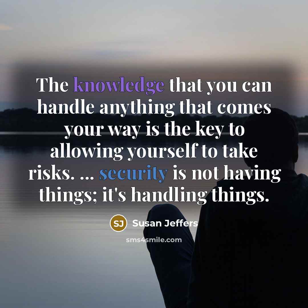 “The knowledge that you can handle anything that comes your way is the key to allowing yourself to take risks. ... security is not having things; it's handling things.” quote by Susan Jeffers