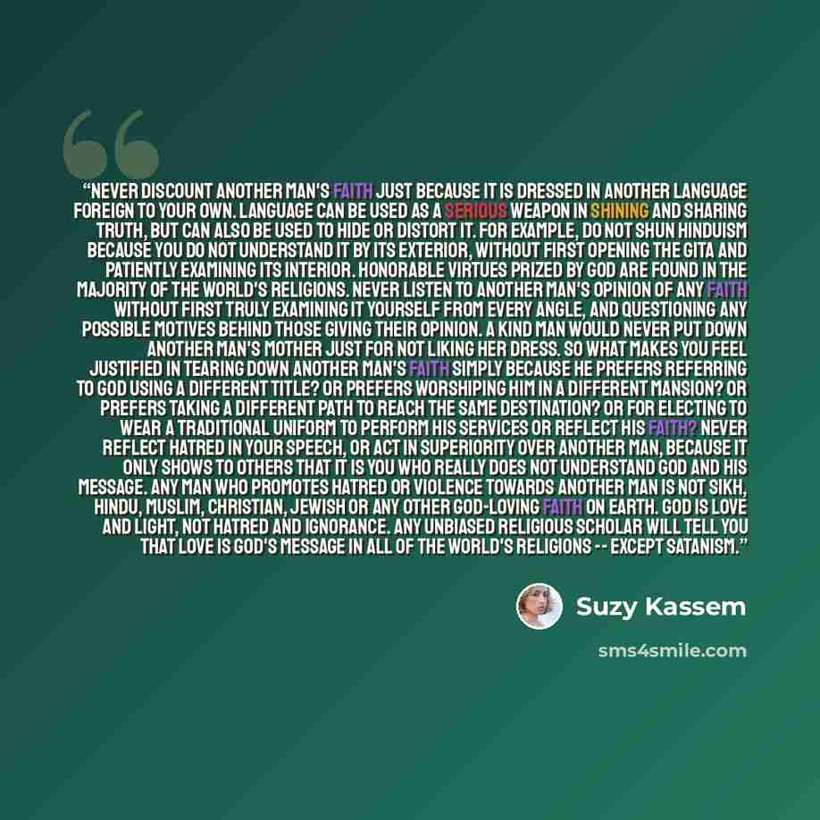 “Never discount another man's faith just because it is dressed in another language foreign to your own. Language can be used as a serious weapon in shining and sharing Truth, but can also be used to hide or distort it. For example, do not shun Hinduism because you do not understand it by its…” quote by Suzy Kassem