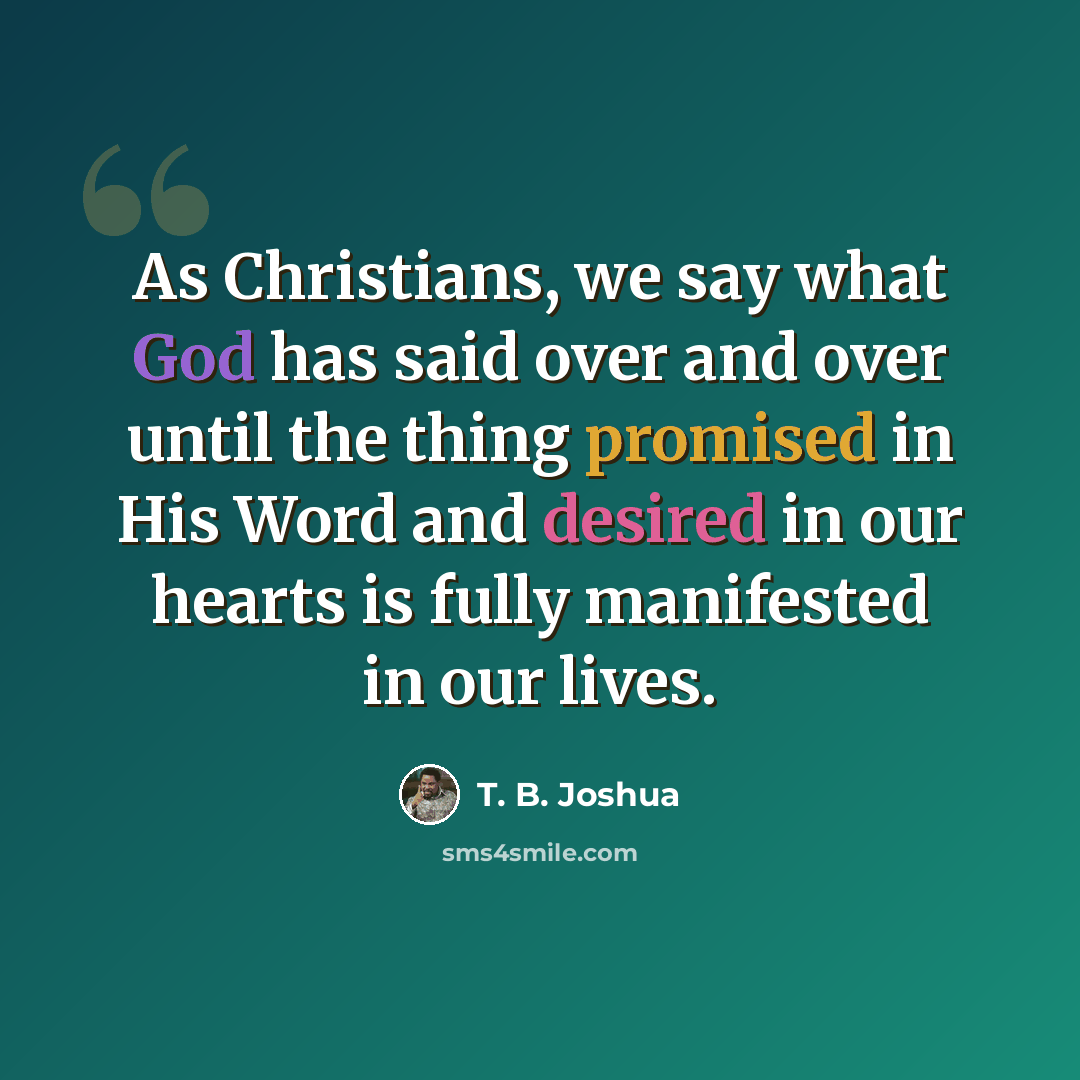 “As Christians, we say what God has said over and over until the thing promised in His Word and desired in our hearts is fully manifested in our lives.” quote by T. B. Joshua