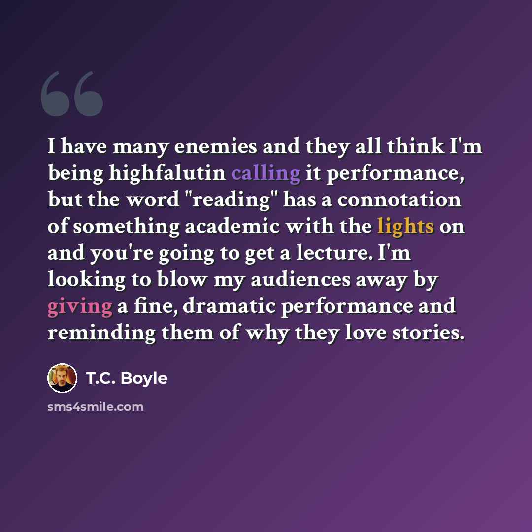 “I have many enemies and they all think I'm being highfalutin calling it performance, but the word "reading" has a connotation of something academic with the lights on and you're going to get a lecture. I'm looking to blow my audiences away by giving a fine, dramatic performance and reminding them…” quote by T.C. Boyle