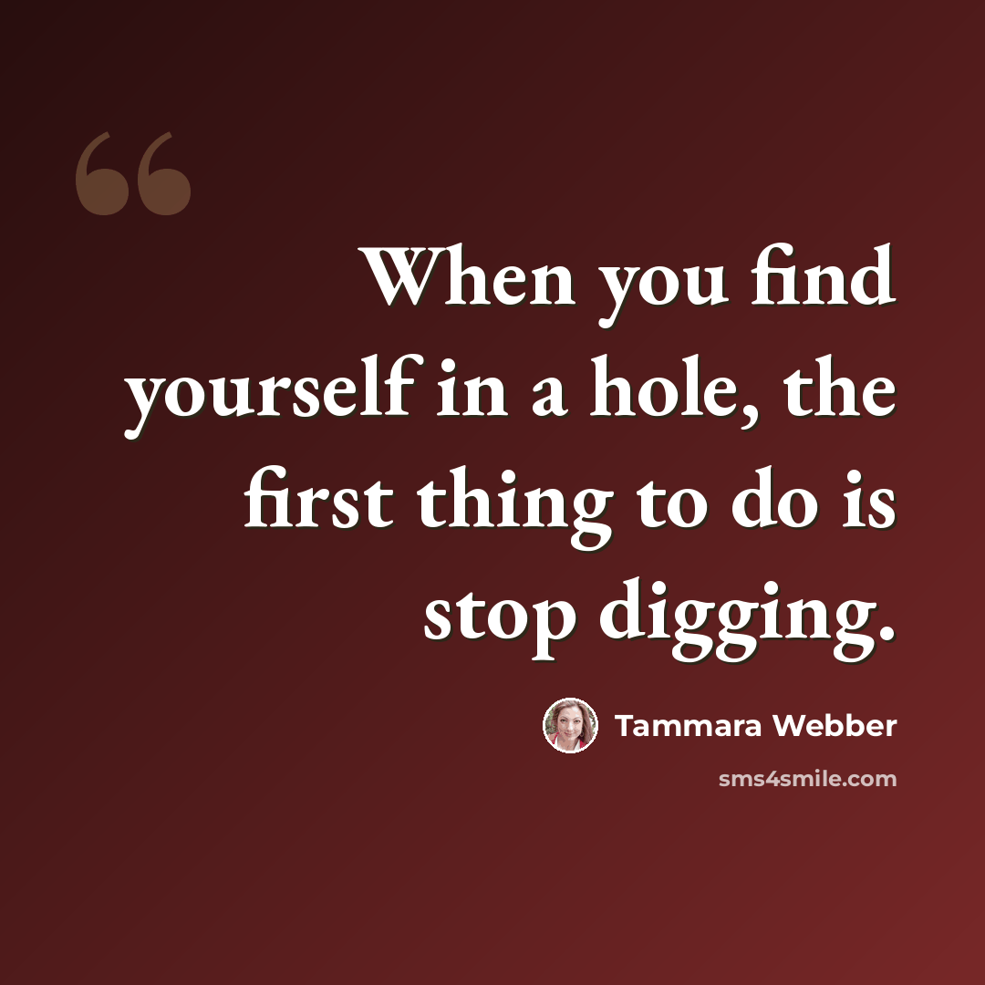 “When you find yourself in a hole, the first thing to do is stop digging.” quote by Tammara Webber