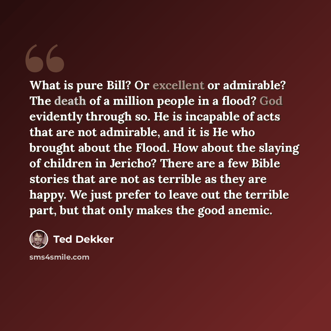 “What is pure Bill? Or excellent or admirable? The death of a million people in a flood? God evidently through so. He is incapable of acts that are not admirable, and it is He who brought about the Flood. How about the slaying of children in Jericho? There are a few Bible stories that are not as…” quote by Ted Dekker