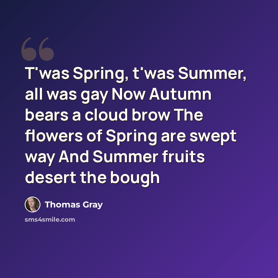 “T'was Spring, t'was Summer, all was gay Now Autumn bears a cloud brow The flowers of Spring are swept way And Summer fruits desert the bough” quote by Thomas Gray