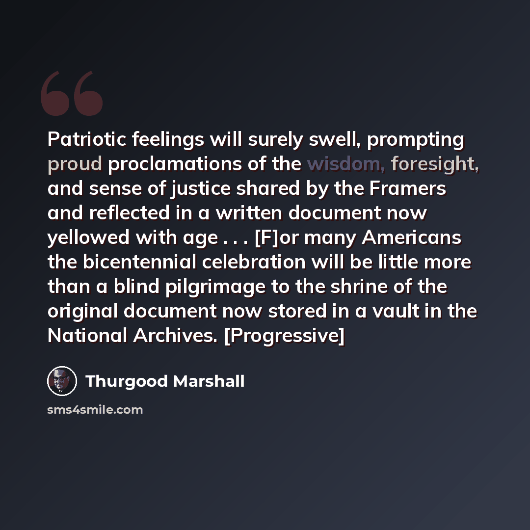 “Patriotic feelings will surely swell, prompting proud proclamations of the wisdom, foresight, and sense of justice shared by the Framers and reflected in a written document now yellowed with age . . . [F]or many Americans the bicentennial celebration will be little more than a blind pilgrimage to…” quote by Thurgood Marshall