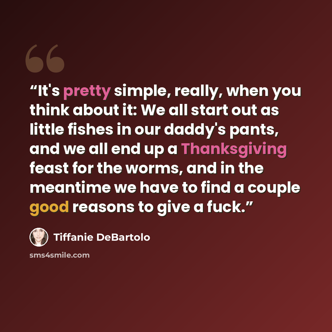 “It's pretty simple, really, when you think about it: We all start out as little fishes in our daddy's pants, and we all end up a Thanksgiving feast for the worms, and in the meantime we have to find a couple good reasons to give a fuck.” quote by Tiffanie DeBartolo