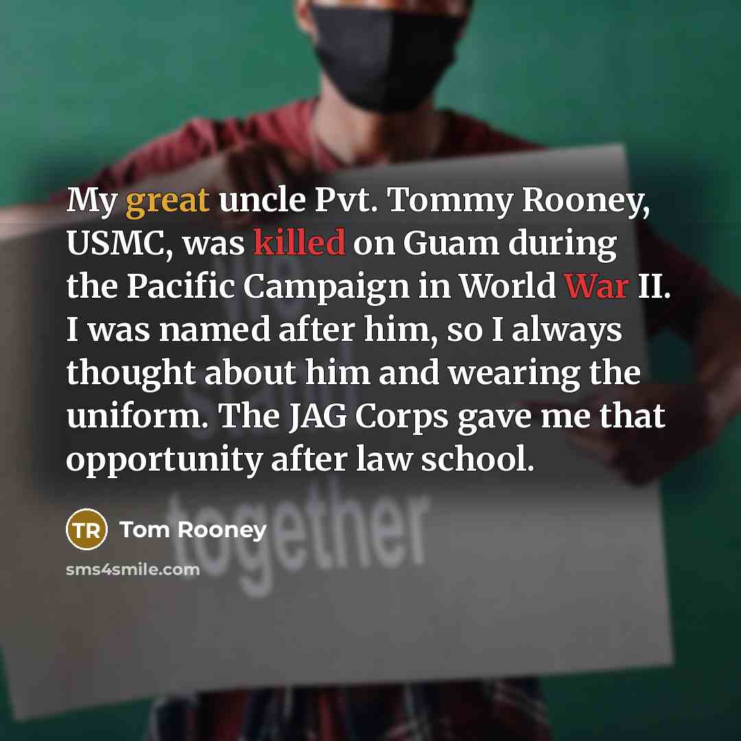 “My great uncle Pvt. Tommy Rooney, USMC, was killed on Guam during the Pacific Campaign in World War II. I was named after him, so I always thought about him and wearing the uniform. The JAG Corps gave me that opportunity after law school.” quote by Tom Rooney